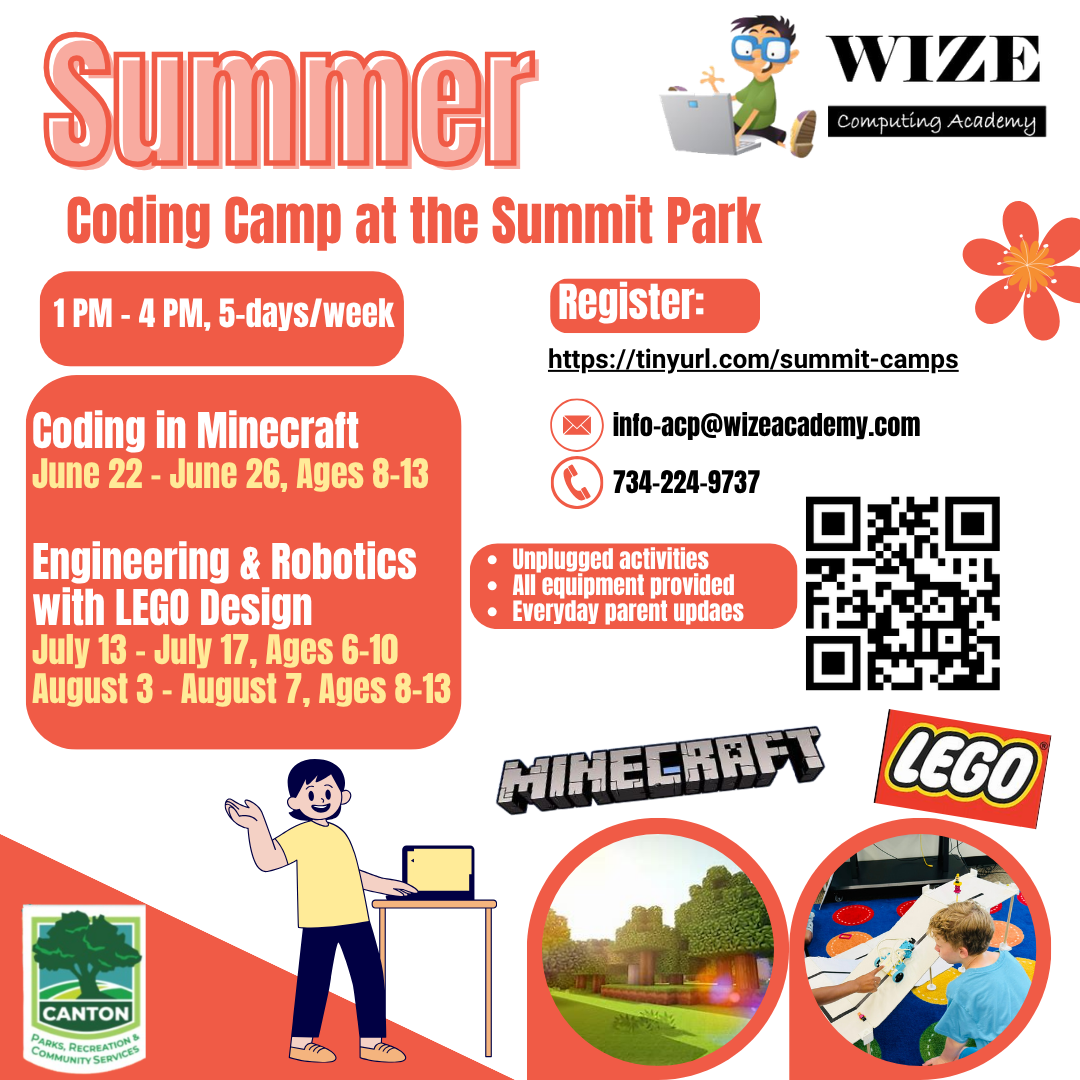 Wize Computing Academy Summer Coding Camp at Summit Park, Canton. Coding in Minecraft June 22 to 26 for ages 8 to 13. Engineering and Robotics with LEGO Design July 13 to 17 for ages 6 to 10, and August 3 to 7 for ages 8 to 13. Runs 1 PM to 4 PM, five days a week.